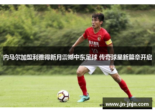 内马尔加盟利雅得新月震撼中东足球 传奇球星新篇章开启
