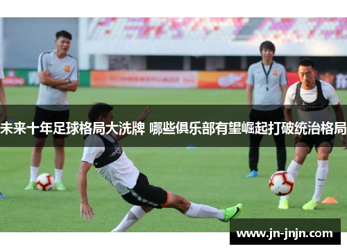 未来十年足球格局大洗牌 哪些俱乐部有望崛起打破统治格局