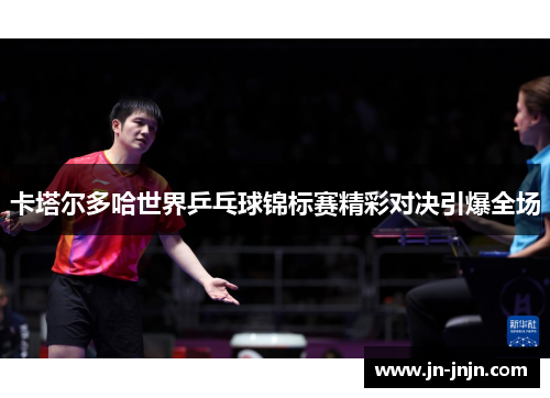 卡塔尔多哈世界乒乓球锦标赛精彩对决引爆全场