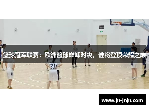篮球冠军联赛：欧洲篮球巅峰对决，谁将登顶荣耀之巅