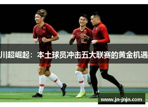 川超崛起：本土球员冲击五大联赛的黄金机遇